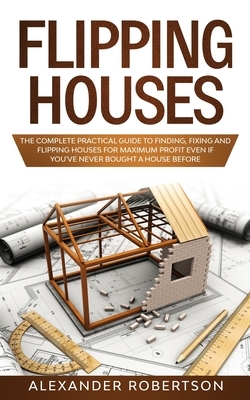 Flipping Houses: The Complete Practical Guide to Finding, Flipping and Fixing Houses for Maximum Profit Even if You've Never Bought a H by Alexander Robertson