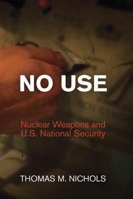 No Use: Nuclear Weapons and U.S. National Security by Thomas M. Nichols