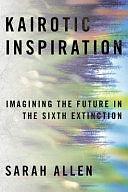 Kairotic Inspiration: Imagining the Future in the Sixth Extinction by Sarah Allen