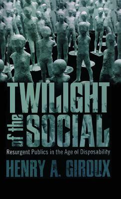 Twilight of the Social: Resurgent Politics in an Age of Disposability by Henry A. Giroux