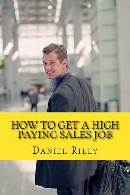 How to Get a High Paying Sales Job: Your Best Resource to Learn the Secrets to Land a Career in the High Paying Sales Industry by Daniel Riley