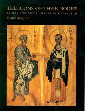The Icons of Their Bodies: Saints and Their Images in Byzantium by Henry Maguire