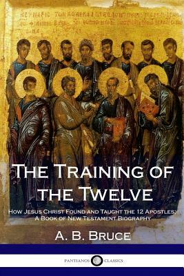 The Training of the Twelve: How Jesus Christ Found and Taught the 12 Apostles; A Book of New Testament Biography by A. B. Bruce