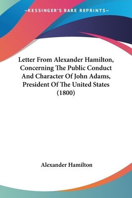 Letter From Alexander Hamilton, Concerning The Public Conduct And Character Of John Adams, President Of The United States (1800) by Alexander Hamilton