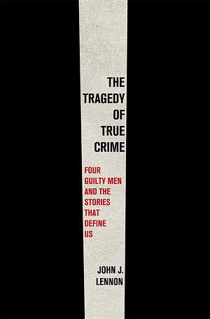 The Tragedy of True Crime: Four Guilty Men and the Stories That Define Us by John J. Lennon