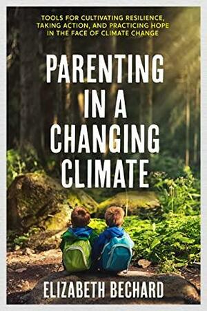 Parenting in a Changing Climate: Tools for Cultivating Resilience, Taking Action, and Practicing Hope in the Face of Climate Change by Elizabeth Bechard