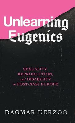 Unlearning Eugenics: Sexuality, Reproduction, and Disability in Post-Nazi Europe by Dagmar Herzog