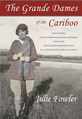 The Grande Dames of the Cariboo: Discovering Vivien Cowan and Sonia Cornwall and Their Intriguing Friendship with A.Y. Jackson and Joe Plaskett by Julie Fowler