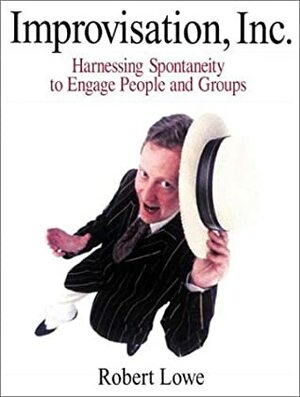 Improvisation, Inc.: Harnessing Spontaneity to Engage People and Groups by Robert Lowe