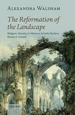 The Reformation of the Landscape: Religion, Identity, and Memory in Early Modern Britain and Ireland by Alexandra Walsham