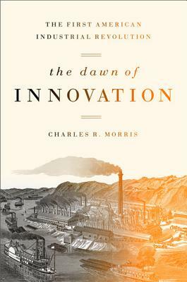 The Dawn of Innovation: The First American Industrial Revolution by Charles R. Morris