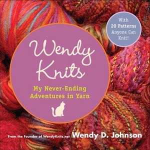 Wendy Knits: My Never-Ending Adventures in Yarn by Wendy D. Johnson