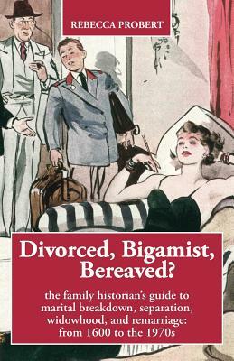 Divorced, Bigamist, Bereaved? The Family Historian's Guide to Marital Breakdown, Separation, Widowhood, and Remarriage: from 1600 to the 1970s by Rebecca Probert