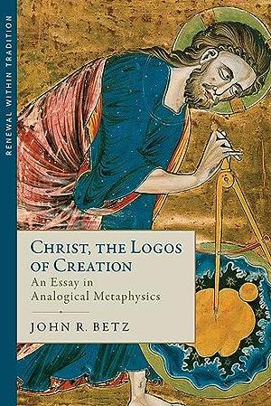 Christ the Logos of Creation: An Essay in Analogical Metaphysics by John R. Betz, John R. Betz