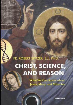 Christ, Science, and Reason: What We Can Know about Jesus, Mary, and Miracles by Robert Spitzer