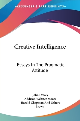 Creative Intelligence: Essays In The Pragmatic Attitude by Addison Webster Moore, John Dewey, Harold Chapman Brown