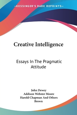 Creative Intelligence: Essays In The Pragmatic Attitude by Harold Chapman Brown, John Dewey, Addison Webster Moore