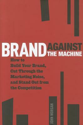 Brand Against the Machine: How to Build Your Brand, Cut Through the Marketing Noise, and Stand Out from the Competition by John Morgan