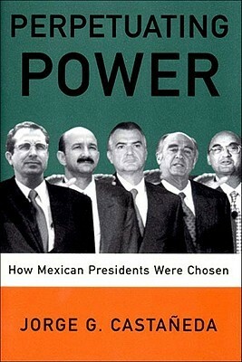 Perpetuating Power: How Mexican Presidents Were Chosen by Jorge G. Castañeda, Padraic Arthur Smithies