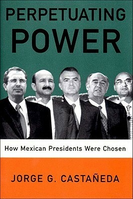 Perpetuating Power: How Mexican Presidents Were Chosen by Padraic Arthur Smithies, Jorge G. Castañeda