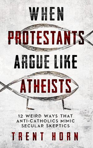 When Protestants Argue Like Atheists: 12 Weird Ways That Anti-Catholics Mimic Secular Skeptics by Trent Horn