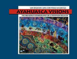 Ayahuasca Visions: The Religious Iconography of a Peruvian Shaman by Luis Luna, Pablo Amaringo