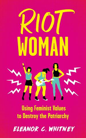 Riot Woman: Using Feminist Values to Destroy the Patriarchy (Punx) by Eleanor C Whitney