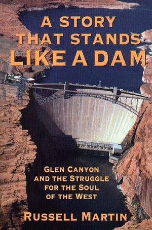 a Story That Stands Like A Dam: Glen Canyon and the struggle for the soul of the West by Russell Martin, Russell Martin