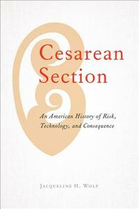 Cesarean Section: An American History of Risk, Technology, and Consequence by Jacqueline H. Wolf