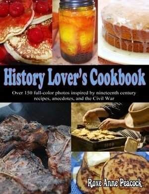 History Lover's Cookbook: Over 150 Full-Color Photos Inspired by Nineteenth Century Recipes, Anecdotes, and the Civil War by Roxe Anne Peacock
