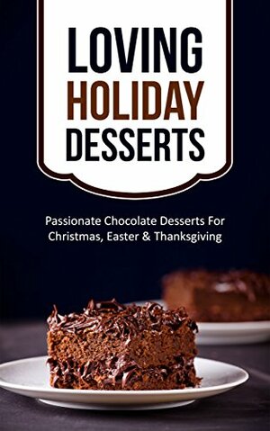 Loving Holiday Desserts: Passionate Chocolate Desserts For Christmas, Easter & Thanksgiving by Alice Smith