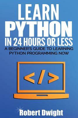 Python: Learn Python in 24 Hours or Less - A Beginner's Guide To Learning Python Programming Now by Robert Dwight