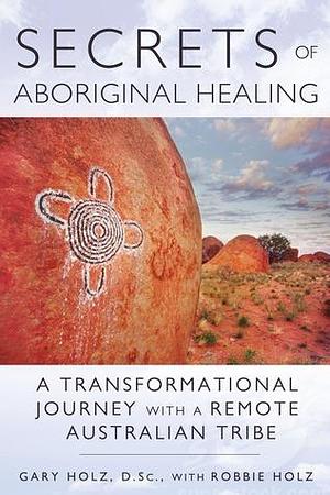 Secrets of Aboriginal Healing: A Physicist's Journey with a Remote Australian Tribe by Robbie Holz, Gary Holz D.Sc., Gary Holz D.Sc.