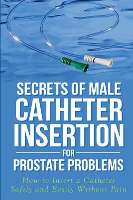 Secrets of Male Catheter Insertion for Prostate Problems: How to Insert a Catheter Safely and Easily Without Pain by Ronald M. Bazar