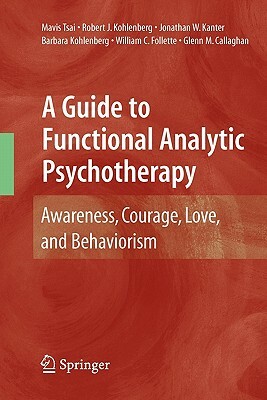 A Guide to Functional Analytic Psychotherapy: Awareness, Courage, Love, and Behaviorism by Jonathan W. Kanter, Robert J. Kohlenberg, Mavis Tsai