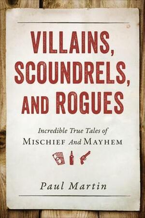 Villains, Scoundrels, and Rogues: Incredible True Tales of Mischief and Mayhem by Paul Martin