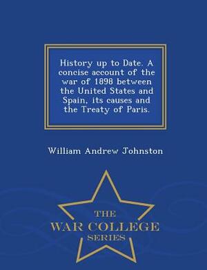 History Up to Date. a Concise Account of the War of 1898 Between the United States and Spain, Its Causes and the Treaty of Paris. - War College Series by William Andrew Johnston