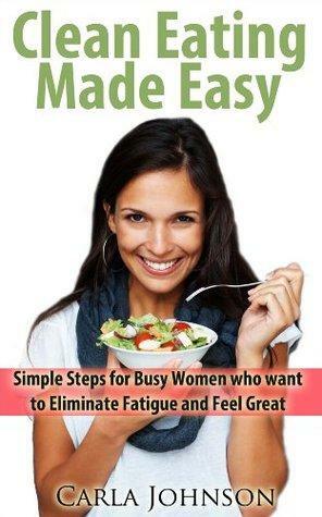 Clean Eating Made Easy - Simple Steps for Busy Women who want to Eliminate Fatigue and Feel Great by Carla Johnson
