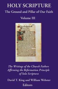 Holy Scripture: The Ground And Pillar Of Our Faith, Volume Iii: The Writings Of The Church Fathers Affirming The Reformation Principle Of Sola Scriptura by David T. King