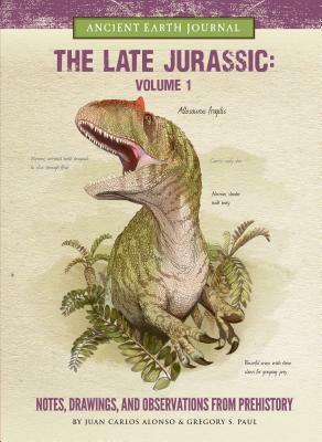 The Late Jurassic Volume 1: Notes, Drawings, and Observations from Prehistory by Juan Carlos Alonso, Gregory S. Paul