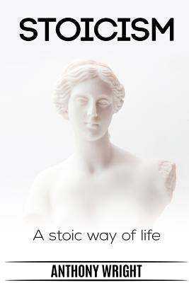 Stoicism: Stoicism. A Stoic Way of Life by Anthony Wright