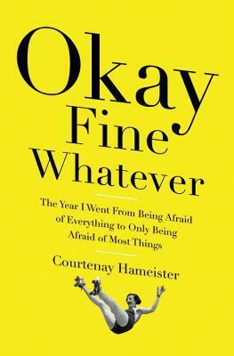 Okay Fine Whatever: The Year I Went from Being Afraid of Everything to Only Being Afraid of Most Things by Courtenay Hameister