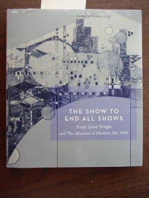 The Show to End All Shows: Frank Lloyd Wright and the Museum of Modern Art, 1940 by William Kaizen, Kathryn Smith, Peter Reed