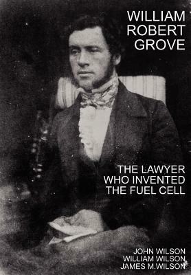 William Robert Grove: The Lawyer Who Invented the Fuel Cell by James M. Wilson, John Wilson, William Wilson