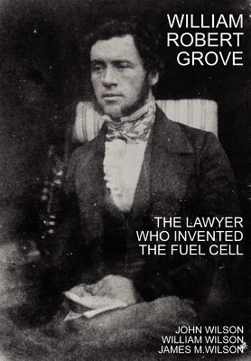 William Robert Grove: The Lawyer Who Invented the Fuel Cell by William Wilson, John Wilson, James M. Wilson