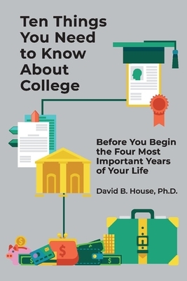 Ten Things You Need to Know about College: Before You Begin the Four Most Important Years of Your Life by David House