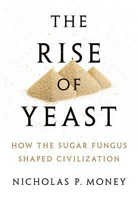 The Rise of Yeast: How the Sugar Fungus Shaped Civilization by Nicholas P. Money