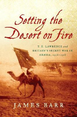 Setting the Desert on Fire: T.E. Lawrence and Britain's Secret War in Arabia, 1916 - 1918 by James Barr