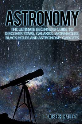 Astronomy: The Ultimate Beginners Guide to Discover Stars, Galaxies, Wormholes, Black Holes and Astronomy Gadgets by Joseph Halley