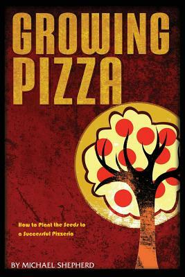 Growing Pizza: How to Plant the Seeds to a Successful Pizzeria by Michael Shepherd